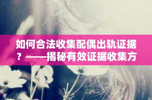 如何合法收集配偶出轨证据？——揭秘有效证据收集方案