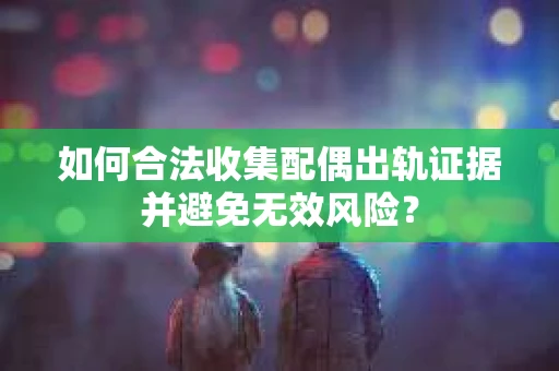 如何合法收集配偶出轨证据并避免无效风险？