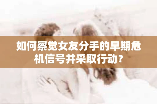 如何察觉女友分手的早期危机信号并采取行动？