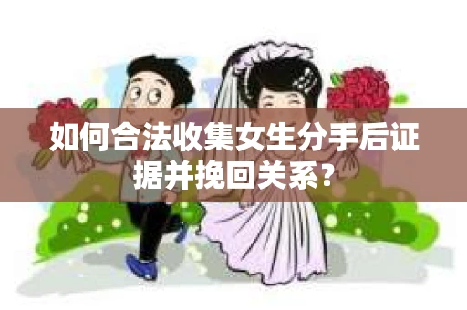 如何合法收集女生分手后证据并挽回关系？