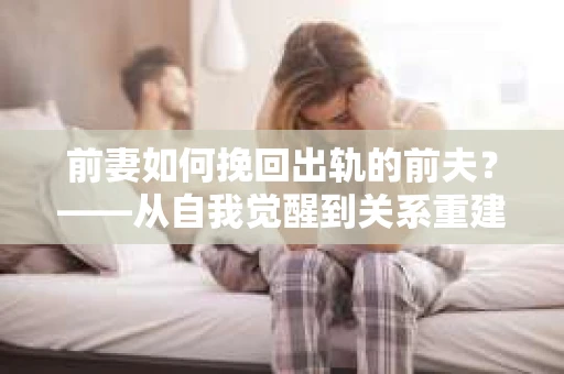 前妻如何挽回出轨的前夫？——从自我觉醒到关系重建的全面指南