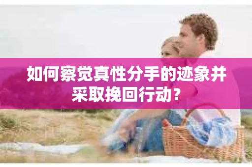 如何察觉真性分手的迹象并采取挽回行动？