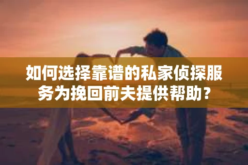 如何选择靠谱的私家侦探服务为挽回前夫提供帮助？