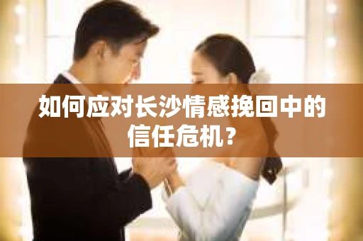 如何应对长沙情感挽回中的信任危机? 如何应对长沙情感挽回中的信任危机?