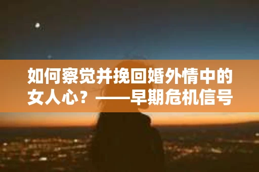 如何察觉并挽回婚外情中的女人心？——早期危机信号与干预策略