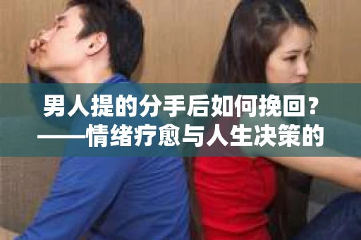 男人提的分手后如何挽回?——情绪疗愈与人生决策的干货指南 男人提的分手后如何挽回?——情绪疗愈与人生决策的干货指南
