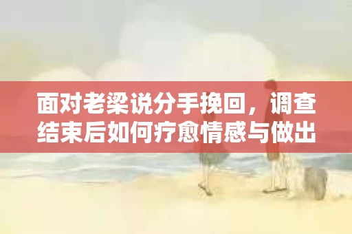 面对老梁说分手挽回，调查结束后如何疗愈情感与做出人生决策？