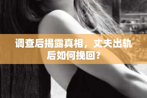 调查后揭露真相，丈夫出轨后如何挽回？