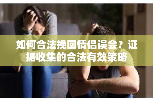 如何合法挽回情侣误会？证据收集的合法有效策略