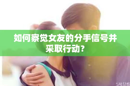 如何察觉女友的分手信号并采取行动？