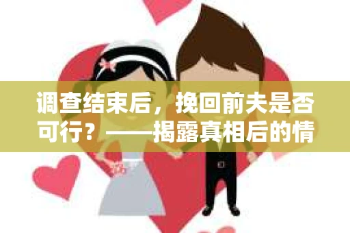 调查结束后，挽回前夫是否可行？——揭露真相后的情感疗愈与人生决策