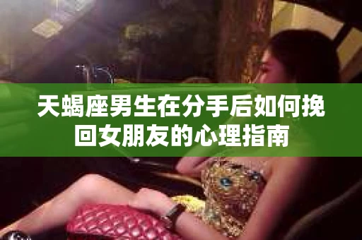天蝎座男生在分手后如何挽回女朋友的心理指南