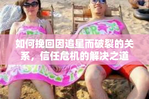 如何挽回因追星而破裂的关系，信任危机的解决之道