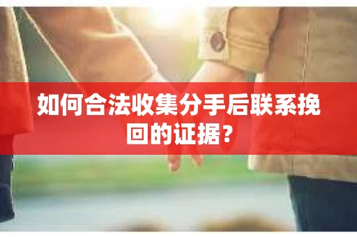如何合法收集分手后联系挽回的证据？