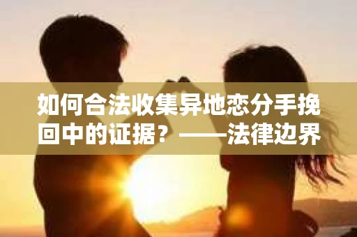 如何合法收集异地恋分手挽回中的证据？——法律边界内的取证策略