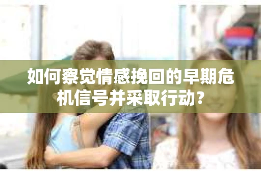 如何察觉情感挽回的早期危机信号并采取行动？