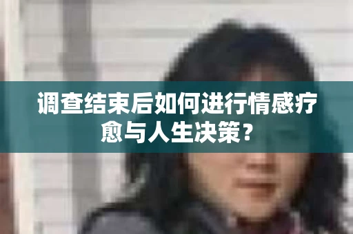 调查结束后如何进行情感疗愈与人生决策？