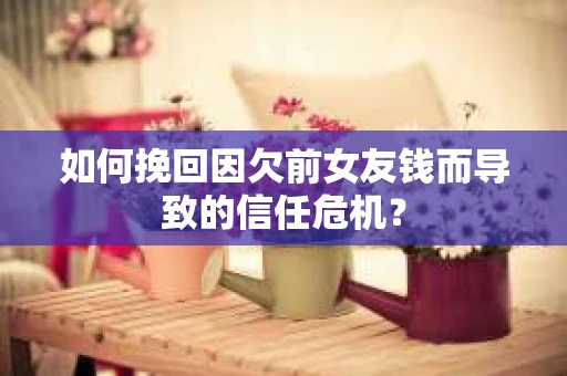 如何挽回因欠前女友钱而导致的信任危机？