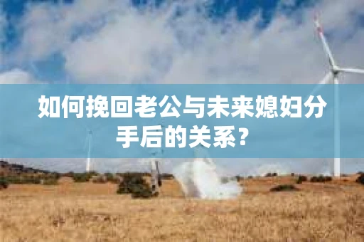 如何挽回老公与未来媳妇分手后的关系？