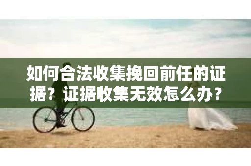 如何合法收集挽回前任的证据？证据收集无效怎么办？