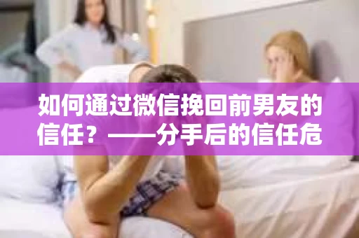 如何通过微信挽回前男友的信任？——分手后的信任危机解决方案