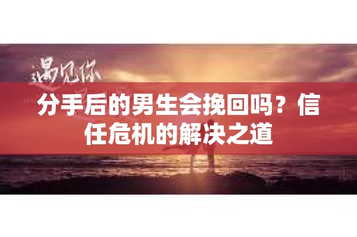 分手后的男生会挽回吗？信任危机的解决之道